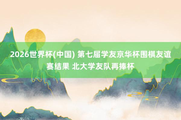2026世界杯(中国) 第七届学友京华杯围棋友谊赛结果 北大学友队再捧杯
