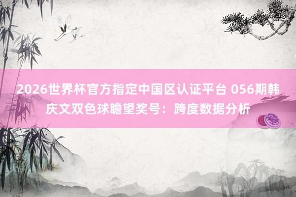 2026世界杯官方指定中国区认证平台 056期韩庆文双色球瞻望奖号：跨度数据分析