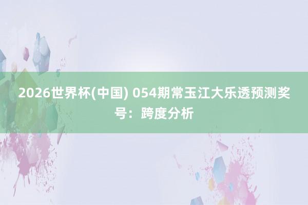 2026世界杯(中国) 054期常玉江大乐透预测奖号：跨度分析