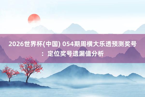 2026世界杯(中国) 054期周横大乐透预测奖号：定位奖号遗漏值分析