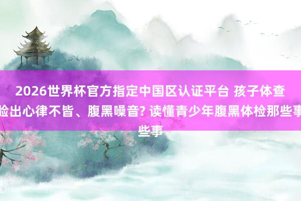 2026世界杯官方指定中国区认证平台 孩子体查验出心律不皆、腹黑噪音? 读懂青少年腹黑体检那些事
