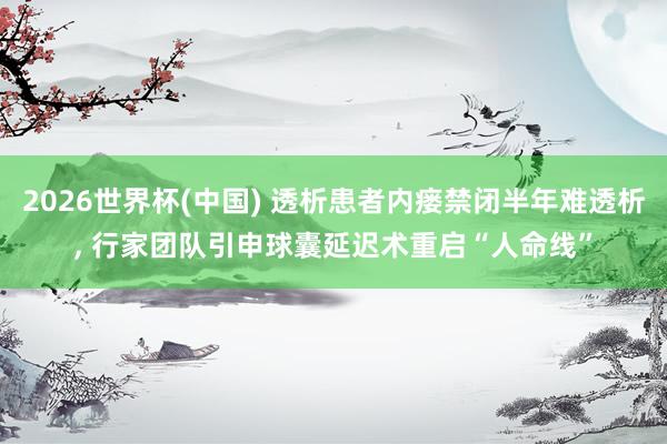 2026世界杯(中国) 透析患者内瘘禁闭半年难透析， 行家团队引申球囊延迟术重启“人命线”