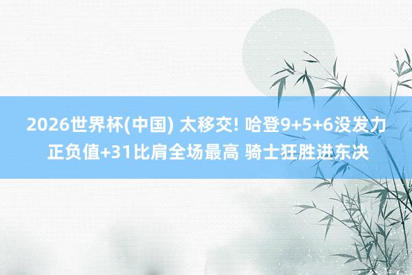 2026世界杯(中国) 太移交! 哈登9+5+6没发力 正负值+31比肩全场最高 骑士狂胜进东决