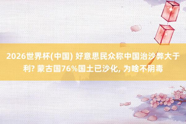 2026世界杯(中国) 好意思民众称中国治沙弊大于利? 蒙古国76%国土已沙化， 为啥不阴毒