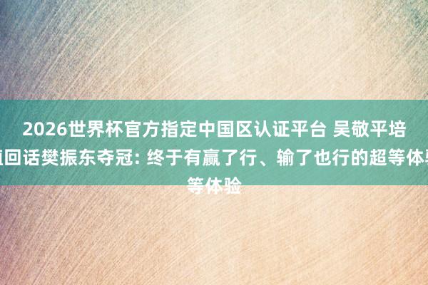 2026世界杯官方指定中国区认证平台 吴敬平培植回话樊振东夺冠: 终于有赢了行、输了也行的超等体验