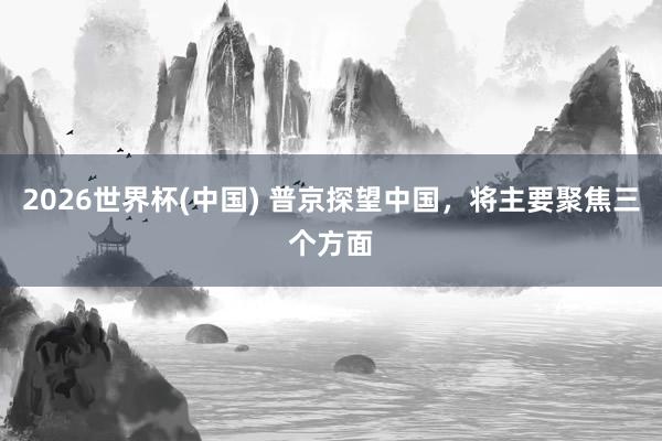2026世界杯(中国) 普京探望中国，将主要聚焦三个方面