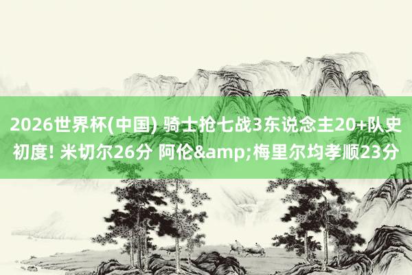 2026世界杯(中国) 骑士抢七战3东说念主20+队史初度! 米切尔26分 阿伦&梅里尔均孝顺23分