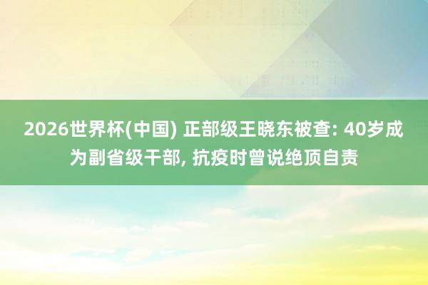 2026世界杯(中国) 正部级王晓东被查: 40岁成为副省级干部， 抗疫时曾说绝顶自责