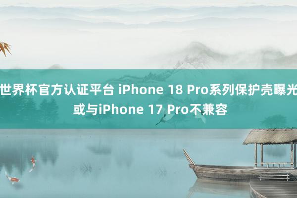 世界杯官方认证平台 iPhone 18 Pro系列保护壳曝光 或与iPhone 17 Pro不兼容
