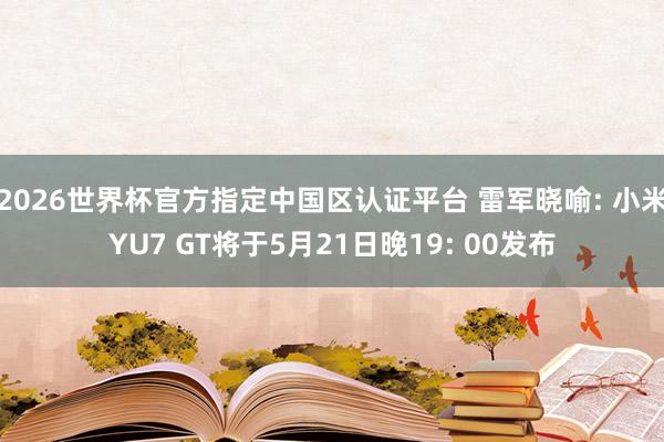 2026世界杯官方指定中国区认证平台 雷军晓喻: 小米YU7 GT将于5月21日晚19: 00发布
