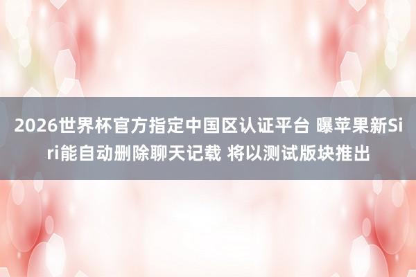 2026世界杯官方指定中国区认证平台 曝苹果新Siri能自动删除聊天记载 将以测试版块推出