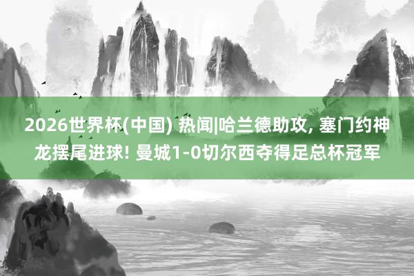 2026世界杯(中国) 热闻|哈兰德助攻， 塞门约神龙摆尾进球! 曼城1-0切尔西夺得足总杯冠军