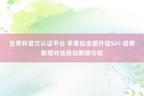 世界杯官方认证平台 苹果拟全面升级Siri 或将新增对话自动删除功能