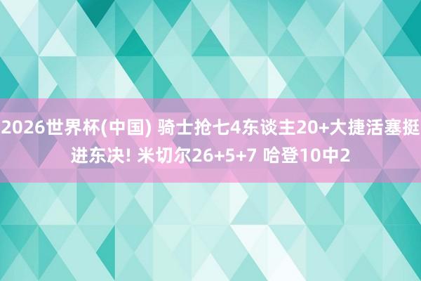 2026世界杯(中国) 骑士抢七4东谈主20+大捷活塞挺进东决! 米切尔26+5+7 哈登10中2