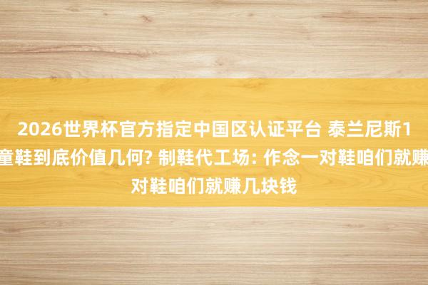 2026世界杯官方指定中国区认证平台 泰兰尼斯1879元童鞋到底价值几何? 制鞋代工场: 作念一对鞋咱们就赚几块钱
