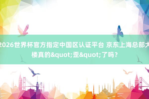2026世界杯官方指定中国区认证平台 京东上海总部大楼真的"歪"了吗？