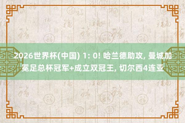 2026世界杯(中国) 1: 0! 哈兰德助攻， 曼城加冕足总杯冠军+成立双冠王， 切尔西4连亚