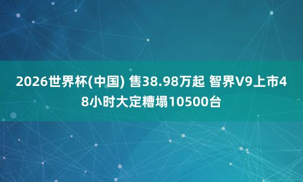 2026世界杯(中国) 售38.98万起 智界V9上市48小时大定糟塌10500台