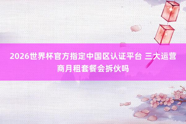 2026世界杯官方指定中国区认证平台 三大运营商月租套餐会拆伙吗