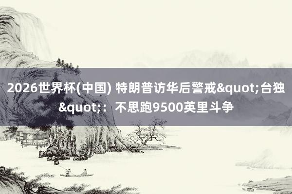 2026世界杯(中国) 特朗普访华后警戒"台独"：不思跑9500英里斗争
