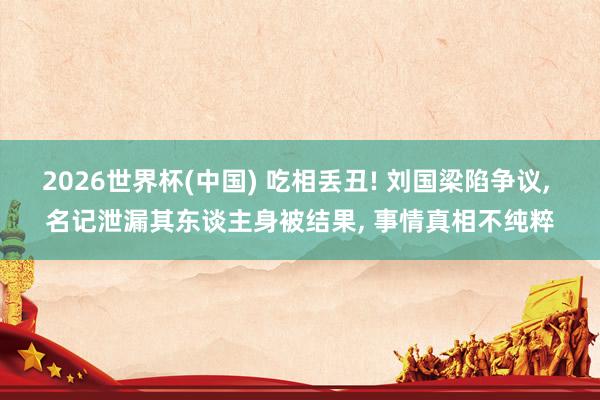 2026世界杯(中国) 吃相丢丑! 刘国梁陷争议， 名记泄漏其东谈主身被结果， 事情真相不纯粹