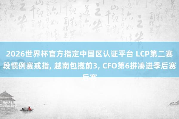 2026世界杯官方指定中国区认证平台 LCP第二赛段惯例赛戒指， 越南包揽前3， CFO第6拼凑进季后赛