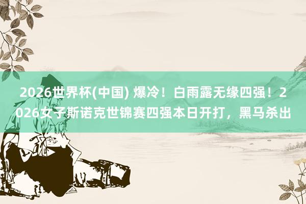 2026世界杯(中国) 爆冷！白雨露无缘四强！2026女子斯诺克世锦赛四强本日开打，黑马杀出