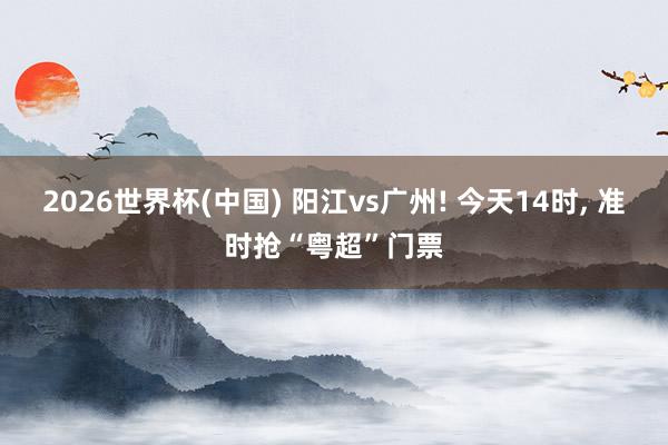2026世界杯(中国) 阳江vs广州! 今天14时， 准时抢“粤超”门票