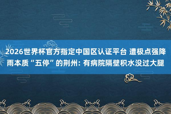 2026世界杯官方指定中国区认证平台 遭极点强降雨本质“五停”的荆州: 有病院隔壁积水没过大腿