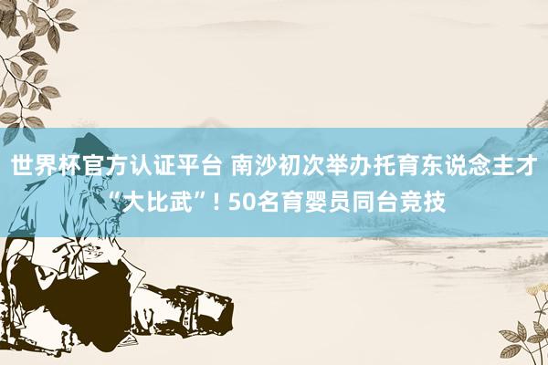 世界杯官方认证平台 南沙初次举办托育东说念主才“大比武”! 50名育婴员同台竞技