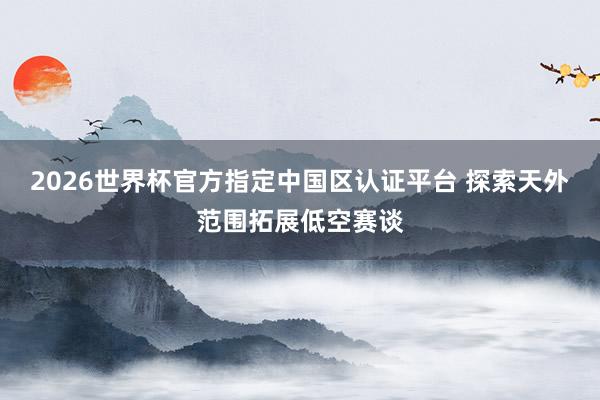 2026世界杯官方指定中国区认证平台 探索天外范围拓展低空赛谈