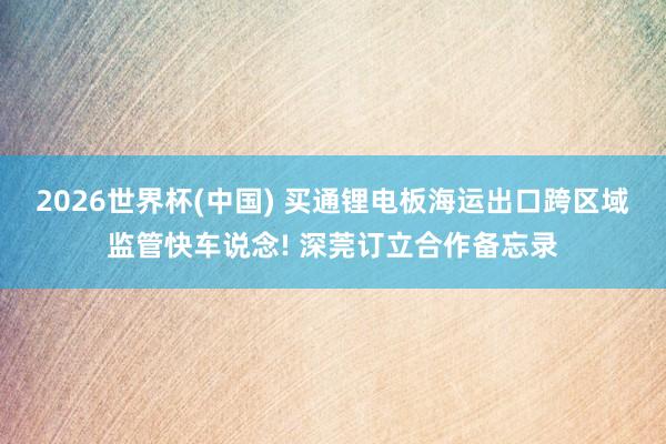 2026世界杯(中国) 买通锂电板海运出口跨区域监管快车说念! 深莞订立合作备忘录
