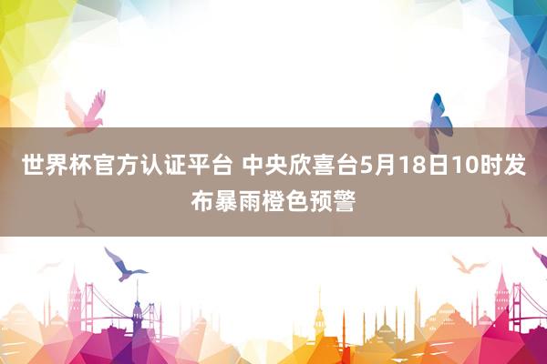 世界杯官方认证平台 中央欣喜台5月18日10时发布暴雨橙色预警