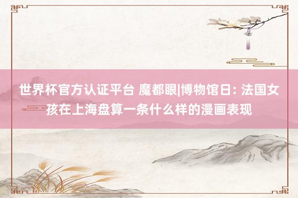 世界杯官方认证平台 魔都眼|博物馆日: 法国女孩在上海盘算一条什么样的漫画表现