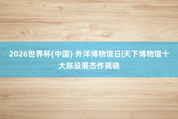 2026世界杯(中国) 外洋博物馆日|天下博物馆十大陈设展杰作揭晓