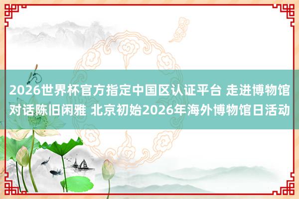 2026世界杯官方指定中国区认证平台 走进博物馆对话陈旧闲雅 北京初始2026年海外博物馆日活动