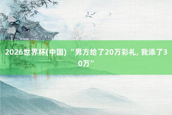 2026世界杯(中国) “男方给了20万彩礼， 我添了30万”
