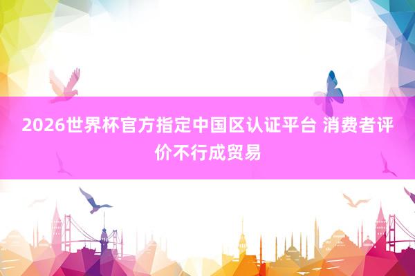 2026世界杯官方指定中国区认证平台 消费者评价不行成贸易