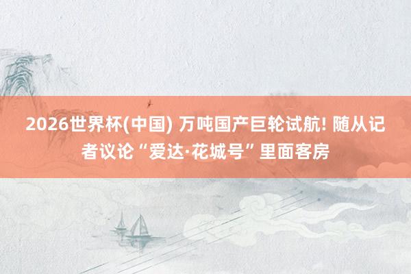 2026世界杯(中国) 万吨国产巨轮试航! 随从记者议论“爱达·花城号”里面客房