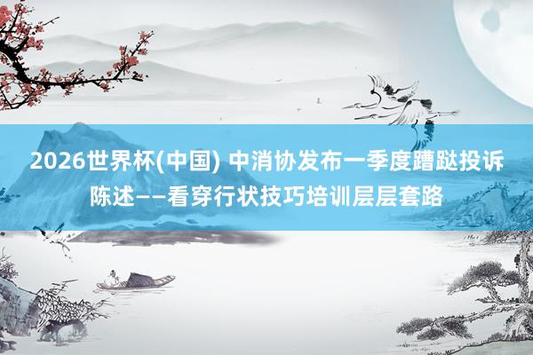 2026世界杯(中国) 中消协发布一季度蹧跶投诉陈述——看穿行状技巧培训层层套路