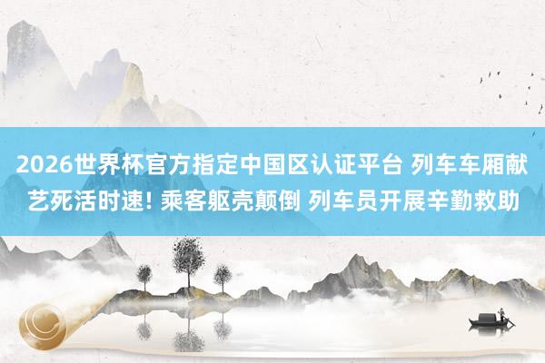 2026世界杯官方指定中国区认证平台 列车车厢献艺死活时速! 乘客躯壳颠倒 列车员开展辛勤救助