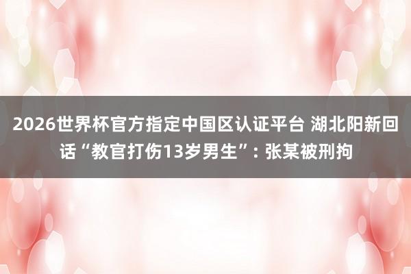 2026世界杯官方指定中国区认证平台 湖北阳新回话“教官打伤13岁男生”: 张某被刑拘