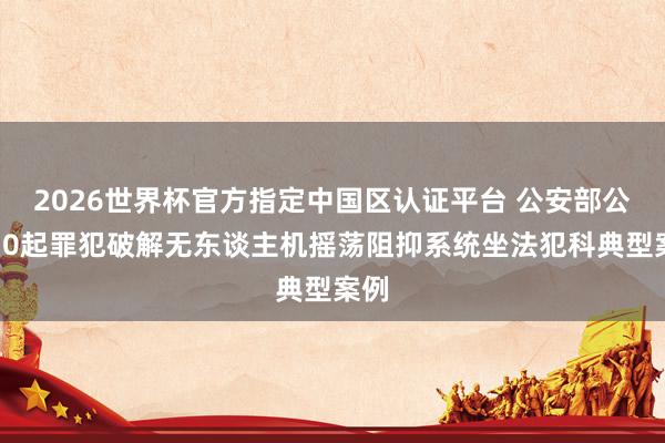 2026世界杯官方指定中国区认证平台 公安部公布10起罪犯破解无东谈主机摇荡阻抑系统坐法犯科典型案例