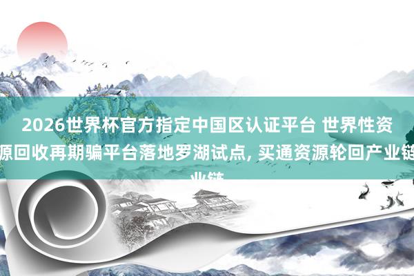 2026世界杯官方指定中国区认证平台 世界性资源回收再期骗平台落地罗湖试点， 买通资源轮回产业链