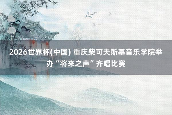 2026世界杯(中国) 重庆柴可夫斯基音乐学院举办“将来之声”齐唱比赛