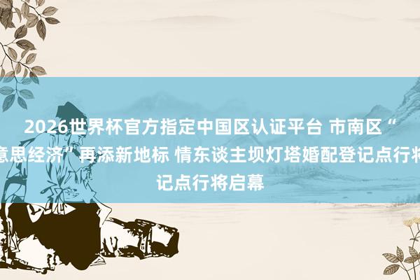 2026世界杯官方指定中国区认证平台 市南区“甘好意思经济”再添新地标 情东谈主坝灯塔婚配登记点行将启幕