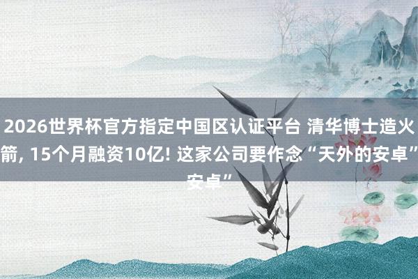 2026世界杯官方指定中国区认证平台 清华博士造火箭， 15个月融资10亿! 这家公司要作念“天外的安卓”