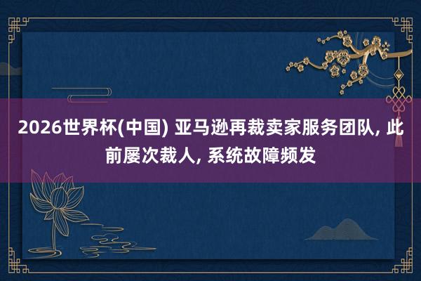 2026世界杯(中国) 亚马逊再裁卖家服务团队， 此前屡次裁人， 系统故障频发