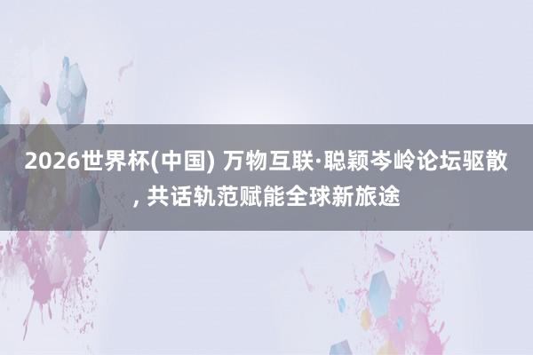 2026世界杯(中国) 万物互联·聪颖岑岭论坛驱散， 共话轨范赋能全球新旅途