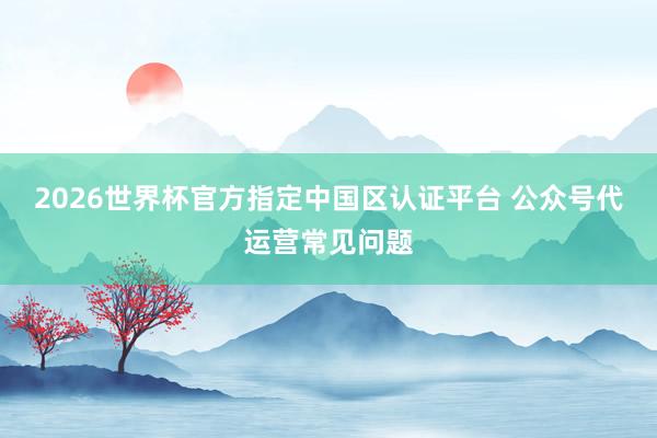 2026世界杯官方指定中国区认证平台 公众号代运营常见问题